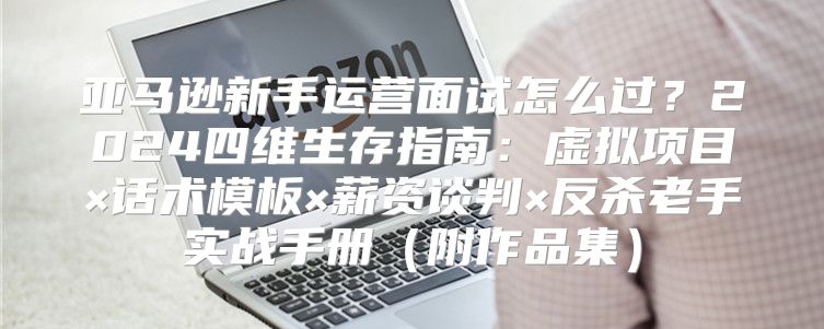 亚马逊新手运营面试怎么过？2024四维生存指南：虚拟项目×话术模板×薪资谈判×反杀老手实战手册（附作品集）