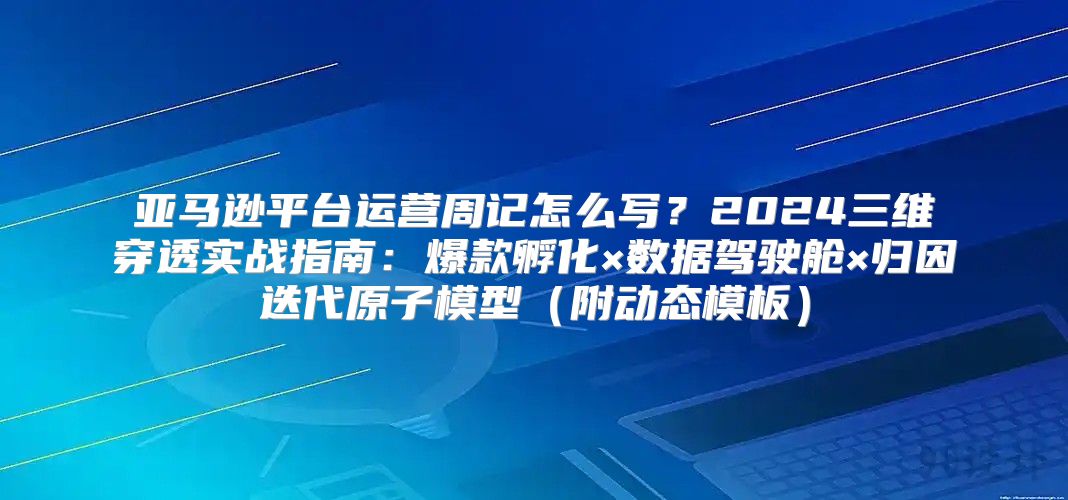 亚马逊平台运营周记怎么写？2024三维穿透实战指南：爆款孵化×数据驾驶舱×归因迭代原子模型（附动态模板）