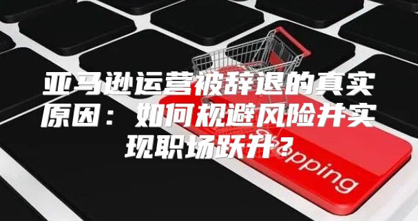 亚马逊运营被辞退的真实原因：如何规避风险并实现职场跃升？