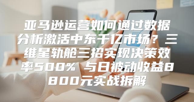 亚马逊运营如何通过数据分析激活中东千亿市场？三维星轨舱三招实现决策效率500%↑与日被动收益8800元实战拆解
