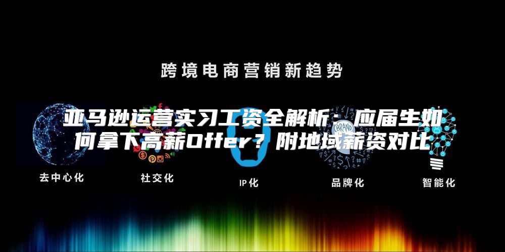 亚马逊运营实习工资全解析：应届生如何拿下高薪Offer？附地域薪资对比