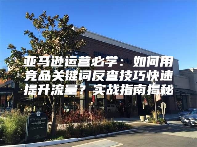 亚马逊运营必学：如何用竞品关键词反查技巧快速提升流量？实战指南揭秘