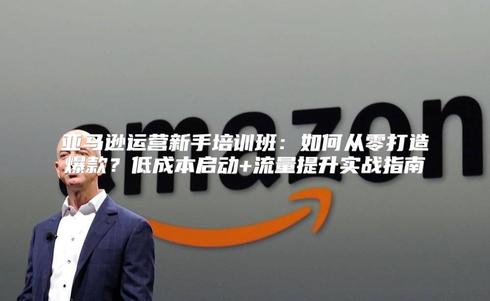 亚马逊运营新手培训班：如何从零打造爆款？低成本启动+流量提升实战指南