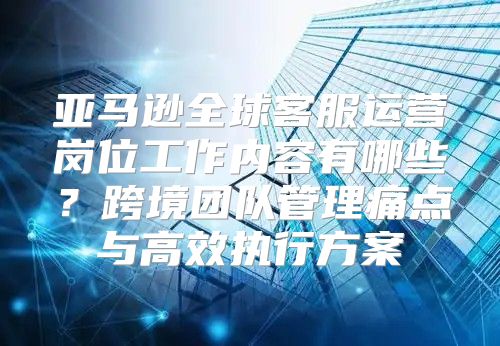 亚马逊全球客服运营岗位工作内容有哪些？跨境团队管理痛点与高效执行方案