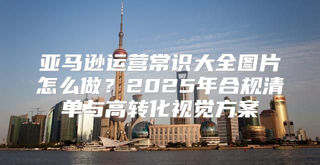 亚马逊运营常识大全图片怎么做？2025年合规清单与高转化视觉方案