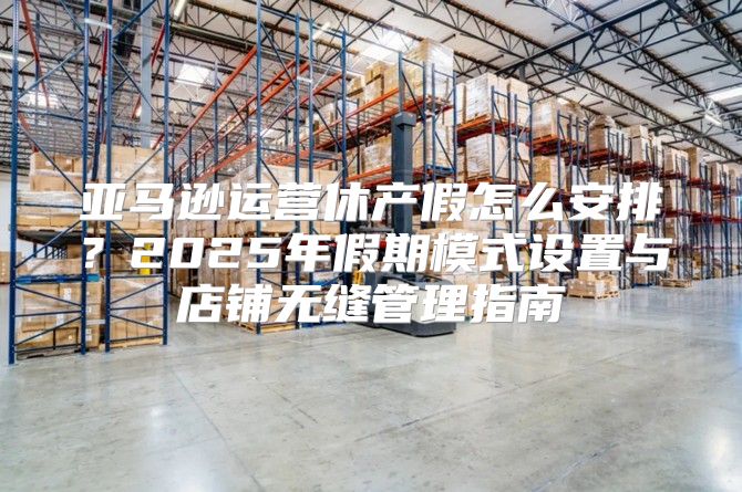 亚马逊运营休产假怎么安排？2025年假期模式设置与店铺无缝管理指南