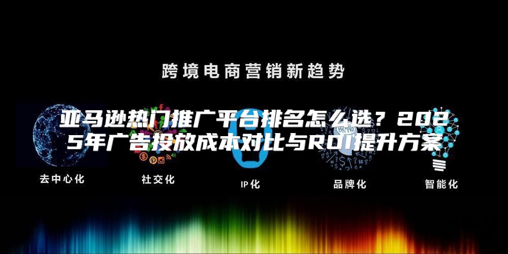 亚马逊热门推广平台排名怎么选？2025年广告投放成本对比与ROI提升方案