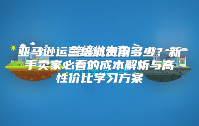 亚马逊运营培训费用多少？新手卖家必看的成本解析与高性价比学习方案