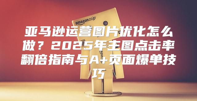 亚马逊运营图片优化怎么做？2025年主图点击率翻倍指南与A+页面爆单技巧