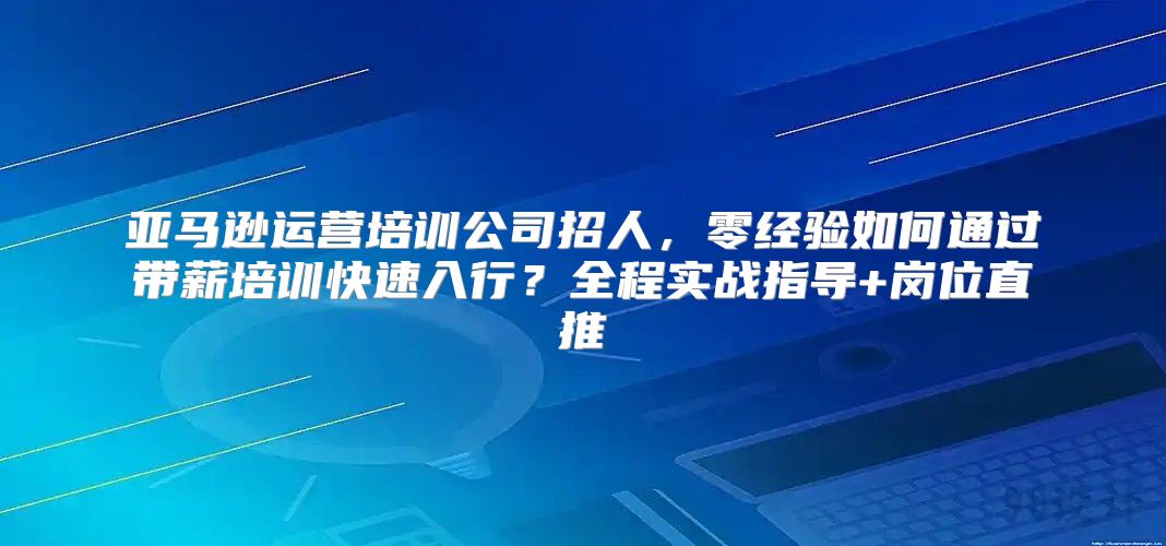 亚马逊运营培训公司招人，零经验如何通过带薪培训快速入行？全程实战指导+岗位直推
