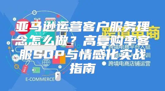 亚马逊运营客户服务理念怎么做？高复购率客服SOP与情感化实战指南
