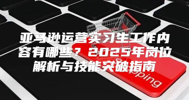 亚马逊运营实习生工作内容有哪些？2025年岗位解析与技能突破指南