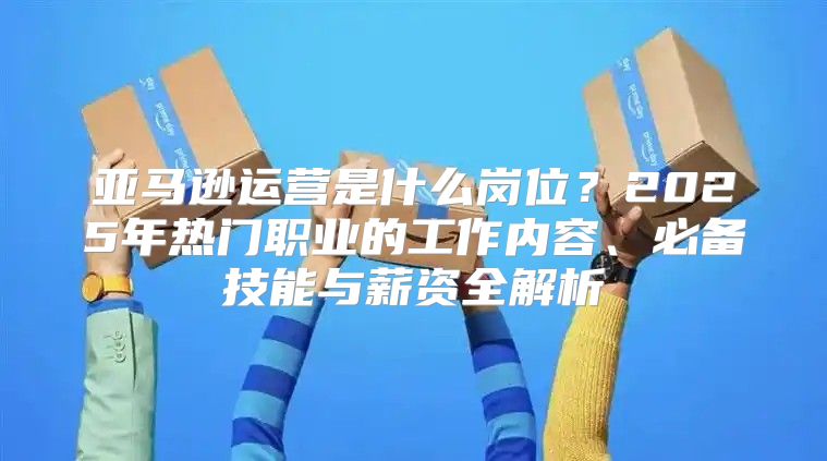 亚马逊运营是什么岗位？2025年热门职业的工作内容、必备技能与薪资全解析