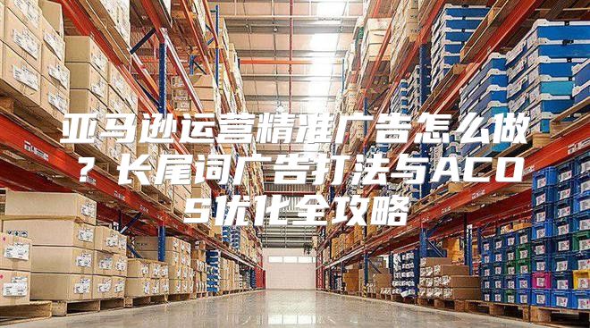 亚马逊运营精准广告怎么做？长尾词广告打法与ACOS优化全攻略