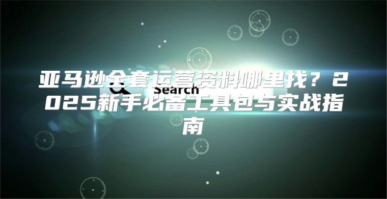 亚马逊全套运营资料哪里找？2025新手必备工具包与实战指南