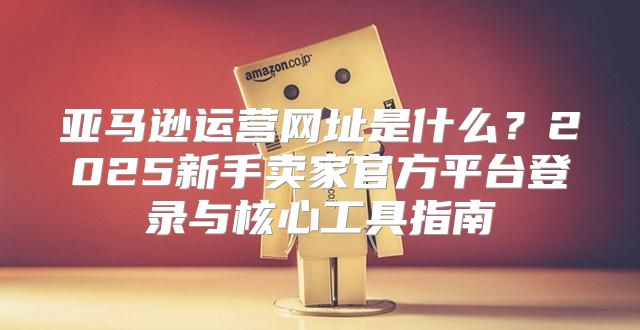 亚马逊运营网址是什么？2025新手卖家官方平台登录与核心工具指南