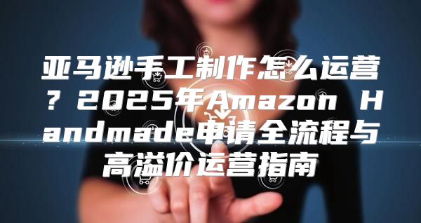 亚马逊手工制作怎么运营？2025年Amazon Handmade申请全流程与高溢价运营指南
