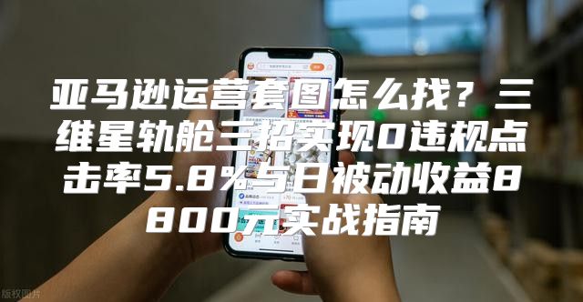 亚马逊运营套图怎么找？三维星轨舱三招实现0违规点击率5.8%与日被动收益8800元实战指南