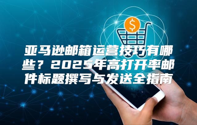亚马逊邮箱运营技巧有哪些？2025年高打开率邮件标题撰写与发送全指南
