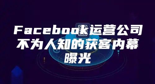 Facebook运营公司不为人知的获客内幕曝光
