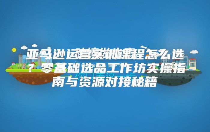 亚马逊运营实训课程怎么选？零基础选品工作坊实操指南与资源对接秘籍