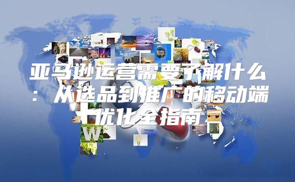 亚马逊运营需要了解什么：从选品到推广的移动端优化全指南