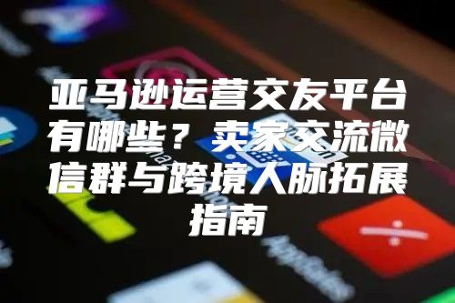 亚马逊运营交友平台有哪些？卖家交流微信群与跨境人脉拓展指南