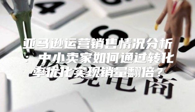 亚马逊运营销售情况分析：中小卖家如何通过转化率优化实现销量翻倍？