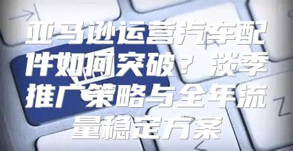 亚马逊运营汽车配件如何突破？淡季推广策略与全年流量稳定方案