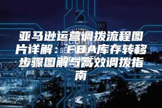 亚马逊运营调拨流程图片详解：FBA库存转移步骤图解与高效调拨指南