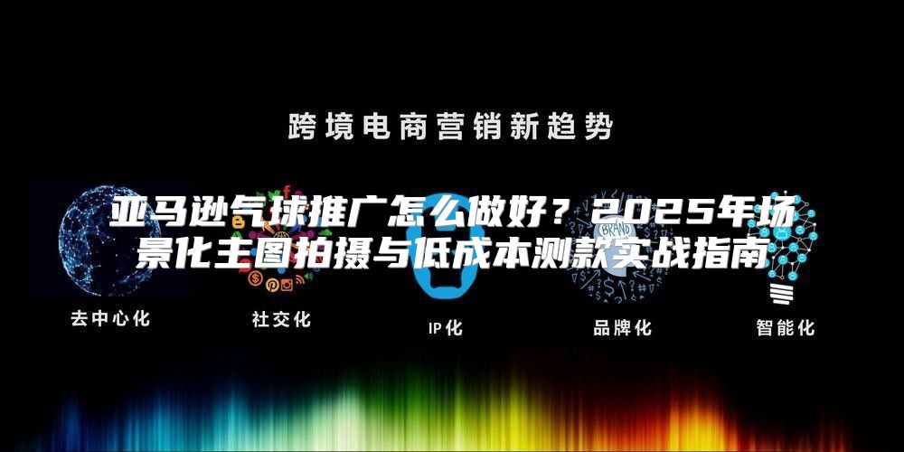 亚马逊气球推广怎么做好？2025年场景化主图拍摄与低成本测款实战指南