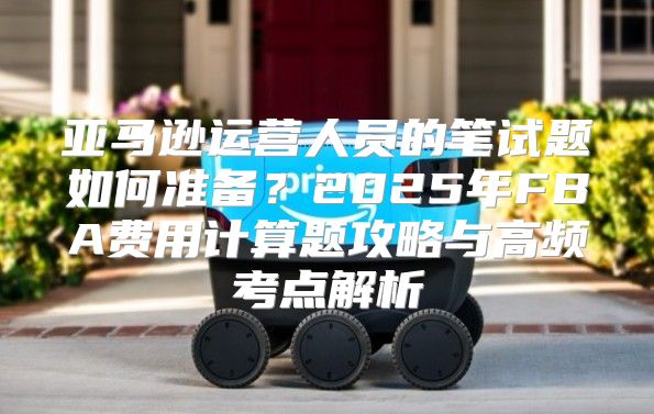 亚马逊运营人员的笔试题如何准备？2025年FBA费用计算题攻略与高频考点解析