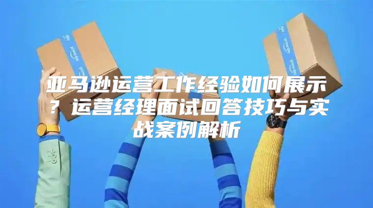 亚马逊运营工作经验如何展示？运营经理面试回答技巧与实战案例解析