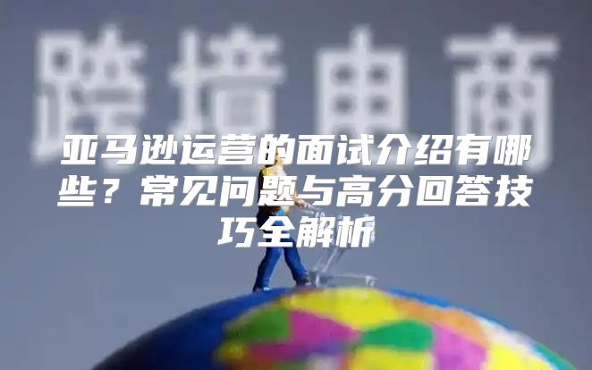 亚马逊运营的面试介绍有哪些？常见问题与高分回答技巧全解析