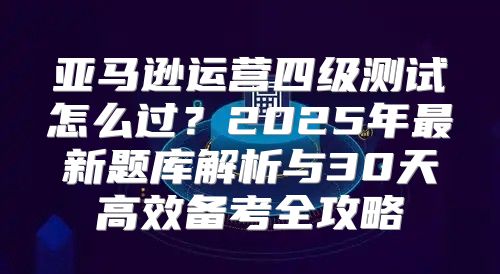 亚马逊运营四级测试怎么过？2025年最新题库解析与30天高效备考全攻略