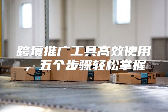 跨境推广工具高效使用，五个步骤轻松掌握