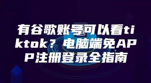 有谷歌账号可以看tiktok？电脑端免APP注册登录全指南