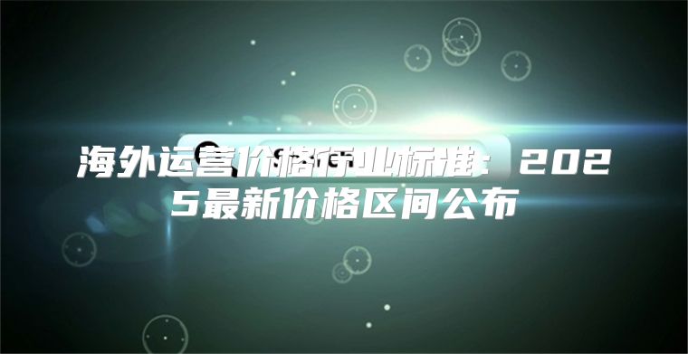 海外运营价格行业标准：2025最新价格区间公布