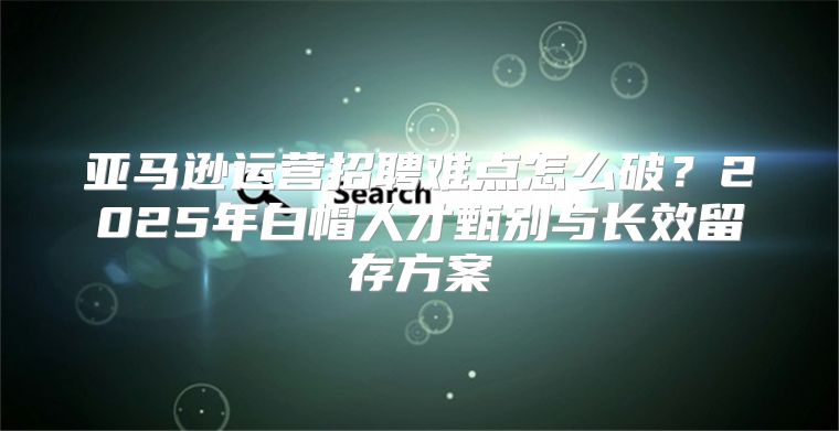 亚马逊运营招聘难点怎么破？2025年白帽人才甄别与长效留存方案