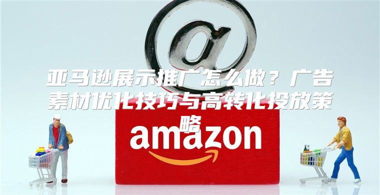 亚马逊展示推广怎么做？广告素材优化技巧与高转化投放策略