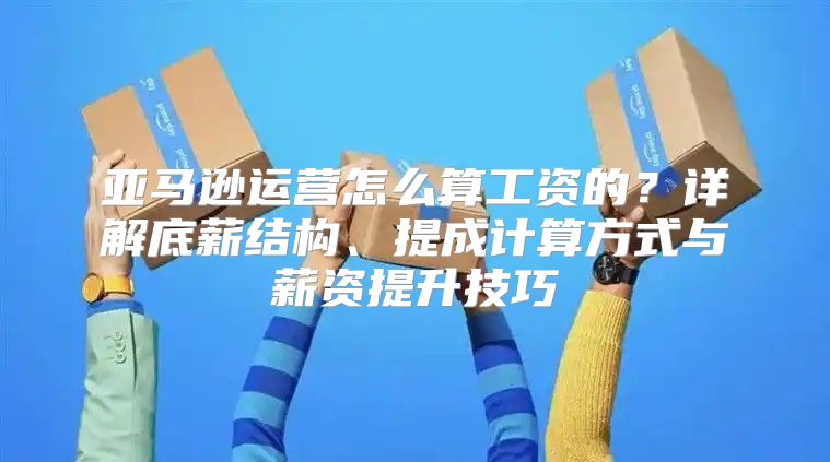亚马逊运营怎么算工资的？详解底薪结构、提成计算方式与薪资提升技巧