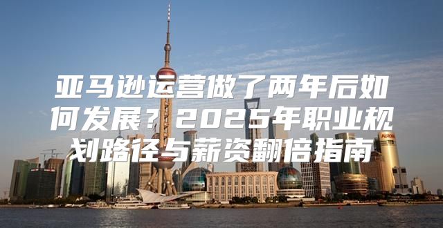 亚马逊运营做了两年后如何发展？2025年职业规划路径与薪资翻倍指南