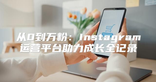 从0到万粉：Instagram运营平台助力成长全记录