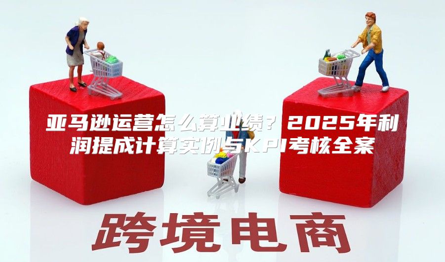 亚马逊运营怎么算业绩？2025年利润提成计算实例与KPI考核全案