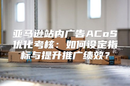 亚马逊站内广告ACoS优化考核：如何设定指标与提升推广绩效？