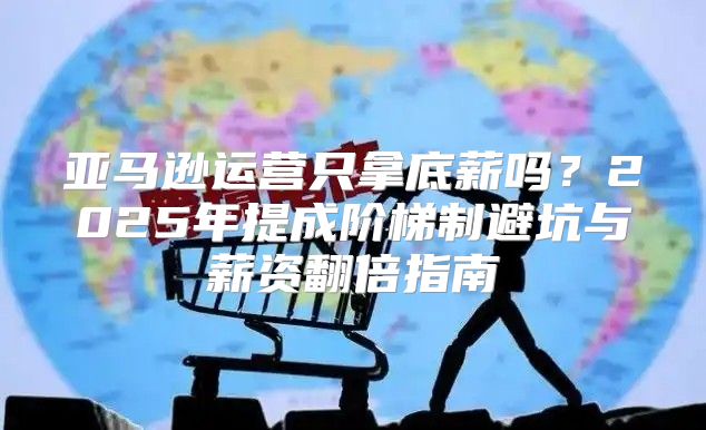 亚马逊运营只拿底薪吗？2025年提成阶梯制避坑与薪资翻倍指南
