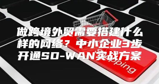 做跨境外贸需要搭建什么样的网络?中小企业3步开通SD-WAN实战方案