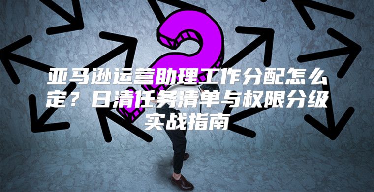 亚马逊运营助理工作分配怎么定？日清任务清单与权限分级实战指南
