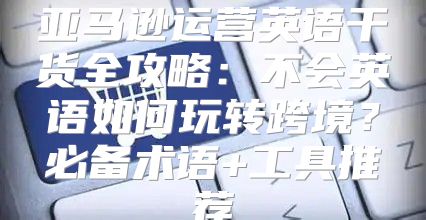 亚马逊运营英语干货全攻略：不会英语如何玩转跨境？必备术语+工具推荐