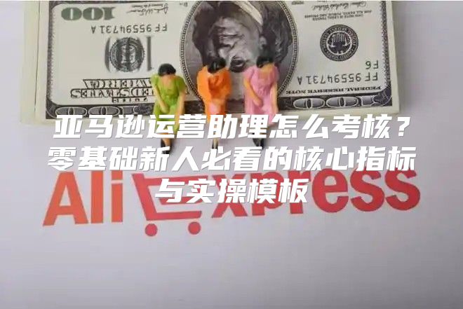 亚马逊运营助理怎么考核？零基础新人必看的核心指标与实操模板